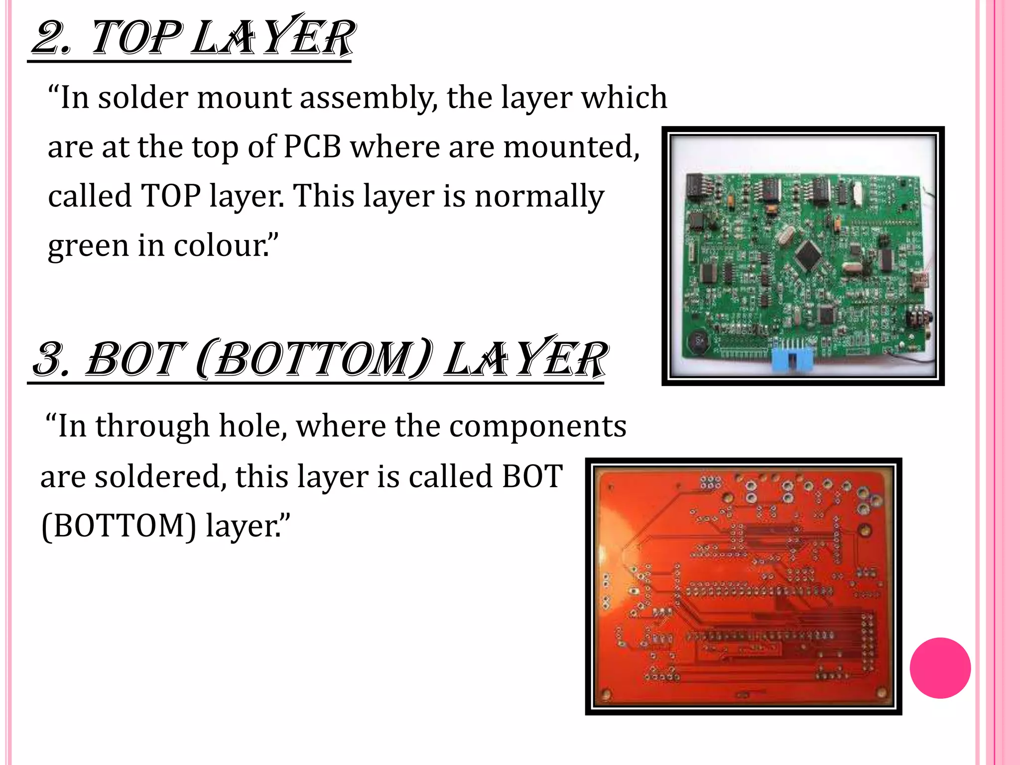2. TOP LAYER
“In solder mount assembly, the layer which
are at the top of PCB where are mounted,
called TOP layer. This layer is normally
green in colour.”
3. BOT (BOTTOM) LAYER
“In through hole, where the components
are soldered, this layer is called BOT
(BOTTOM) layer.”
 