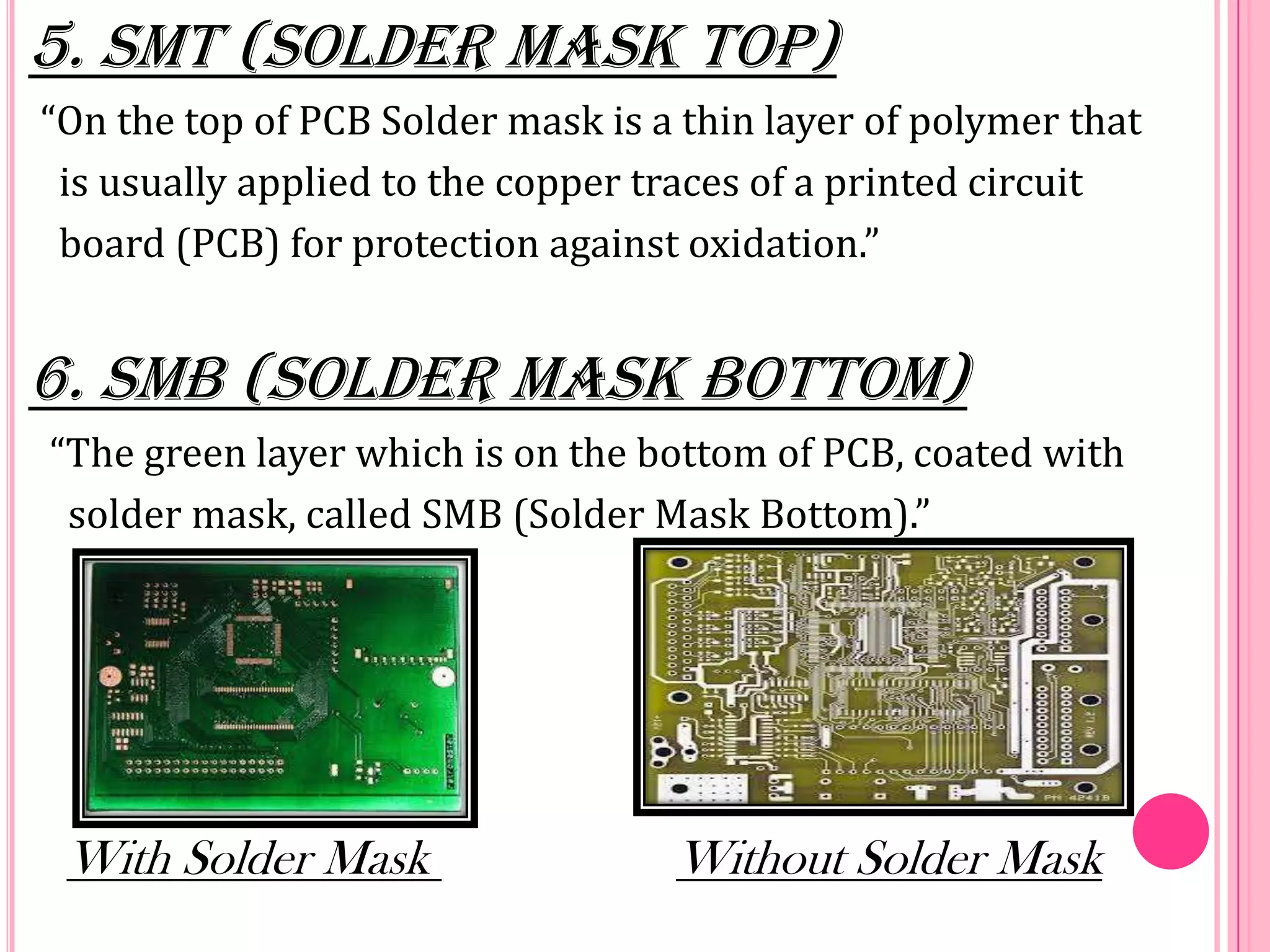 5. SMT (Solder Mask Top)
“On the top of PCB Solder mask is a thin layer of polymer that
is usually applied to the copper traces of a printed circuit
board (PCB) for protection against oxidation.”
6. SMB (Solder Mask Bottom)
“The green layer which is on the bottom of PCB, coated with
solder mask, called SMB (Solder Mask Bottom).”
With Solder Mask Without Solder Mask
 