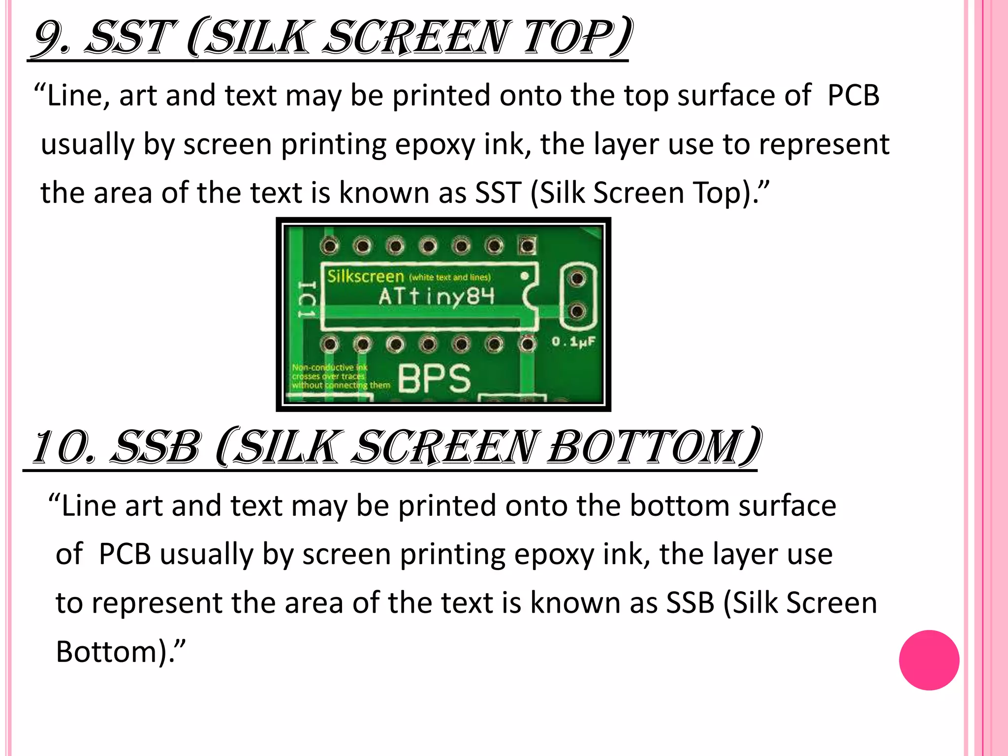 9. SST (Silk Screen Top)
“Line, art and text may be printed onto the top surface of PCB
usually by screen printing epoxy ink, the layer use to represent
the area of the text is known as SST (Silk Screen Top).”
10. SSB (Silk Screen Bottom)
“Line art and text may be printed onto the bottom surface
of PCB usually by screen printing epoxy ink, the layer use
to represent the area of the text is known as SSB (Silk Screen
Bottom).”
 