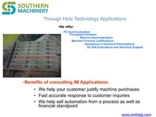 www.smthelp.com
•Benefits of consulting IM Applications:
• We help your customer justify machine purchases
• Fast accurate response to customer inquiries
• We help sell automation from a process as well as
financial standpoint
Through Hole Technology Applications
•We offer:
PC board evaluation
Throughput Analysis
Machine Demonstrations
Machine Financial Justifications
Assistance in Technical Presentations
On Site Evaluations and Technical Support
 