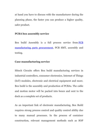 at hand you have to discuss with the manufacturer during the
planning phase, the faster you can produce a higher quality,
safer product.
PCBA box assembly service
Box build Assembly is a full process service from PCB
manufacturing, parts procurement, PCB SMT, assembly and
testing.
Case manufacturing service
Hitech Circuits offers Box build manufacturing services in
industrial controllers, consumer electronics, Internet of Things
(IoT) modules, electronic and electrical equipment and more.
Box build is the assembly and production of PCBAs. The cable
and motion motor will be packed into boxes and sent to the
dock as a complete set of products.
As an important link of electronic manufacturing, Box Build
requires strong process control and quality control ability due
to many manual processes. In the process of container
construction, relevant management methods such as SOP
 