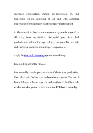 operation specification, station self-inspection, QC full
inspection, on-site sampling of QA and OBA sampling
inspection before shipment must be strictly implemented.
At the same time, bar code management system is adopted to
effectively trace registration, distinguish good from bad
products, and achieve the expected target of assembly pass rate
and customer quality random inspection pass rate.
Apply for Box Build Assembly quotes immediately
Box building assembly process
Box assembly is an important aspect of electronics production.
Most electronic devices contain boxed components. The use of
Box build assembly can never be underestimated. In this article,
we discuss what you need to know about PCB boxed assembly.
 