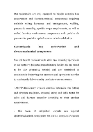 Our technicians are well equipped to handle complex box
construction and electromechanical components requiring
multiple wiring harnesses and arrangements, welding,
pneumatic assembly, specific torque requirements, as well as
sealed dust-free environment components with positive air
pressure for precision optical sensors or infrared devices.
Customizable box construction and
electromechanical components
You will benefit from our world-class final assembly operations
in our partner’s dedicated manufacturing facility. We are proud
to be ISO 9001:2015 certified and are committed to
continuously improving our processes and operations in order
to consistently deliver quality products to our customers.
• After PCB assembly, we use a variety of automatic wire cutting
and stripping machines, universal crimp and cable tester for
cable and harness assembly according to your product
requirements.
• Our team of integration experts can support
electromechanical components for simple, complex or custom
 