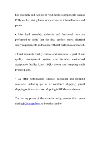 box assembly and flexible or rigid flexible components such as
PCBs, cables, wiring harnesses, external or internal frames and
panels.
• After final assembly, dielectric and functional tests are
performed to verify that the final product meets electrical
safety requirements and to ensure that it performs as expected.
• Final assembly quality control and assurance is part of our
quality management system and includes customized
Acceptance Quality Limit (AQL) checks and sampling audit
process plans.
• We offer customizable logistics, packaging and shipping
solutions, including partial or combined shipping, global
shipping options and direct shipping to OEMs or end users.
The testing phase of the manufacturing process that occurs
during PCB assembly and boxed assembly.
 