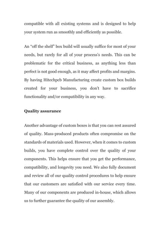 compatible with all existing systems and is designed to help
your system run as smoothly and efficiently as possible.
An “off the shelf” box build will usually suffice for most of your
needs, but rarely for all of your process’s needs. This can be
problematic for the critical business, as anything less than
perfect is not good enough, as it may affect profits and margins.
By having Hitechpcb Manufacturing create custom box builds
created for your business, you don’t have to sacrifice
functionality and/or compatibility in any way.
Quality assurance
Another advantage of custom boxes is that you can rest assured
of quality. Mass-produced products often compromise on the
standards of materials used. However, when it comes to custom
builds, you have complete control over the quality of your
components. This helps ensure that you get the performance,
compatibility, and longevity you need. We also fully document
and review all of our quality control procedures to help ensure
that our customers are satisfied with our service every time.
Many of our components are produced in-house, which allows
us to further guarantee the quality of our assembly.
 