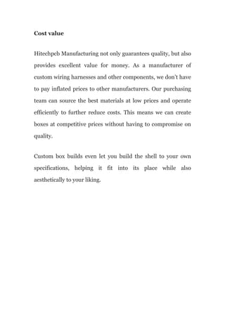 Cost value
Hitechpcb Manufacturing not only guarantees quality, but also
provides excellent value for money. As a manufacturer of
custom wiring harnesses and other components, we don’t have
to pay inflated prices to other manufacturers. Our purchasing
team can source the best materials at low prices and operate
efficiently to further reduce costs. This means we can create
boxes at competitive prices without having to compromise on
quality.
Custom box builds even let you build the shell to your own
specifications, helping it fit into its place while also
aesthetically to your liking.
 