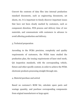 Convert the contents of data files into internal production
standard documents, such as engineering documents, set
sheets, etc. It is important to timely discover important issues
that have not been clearly marked by customers, such as
component direction, PCB process and delivery time of raw
materials, and communicate with customers in advance to
avoid affecting production and delivery.
3. Technical preparation
According to the PCBA precision, complexity and quality
requirements of customers, the PCBA team studied the
production plan, the issuing requirements of laser steel mesh,
QA inspection standards, with the corresponding vehicle,
fixture and other specific content, in order to achieve the PCBA
electronic products processing straight through rate.
4. Material purchase and arrival
Based on customer’s BOM list, calculate spare parts and
wastage quantity, and purchase corresponding components
from original manufacturer or large agent.
 