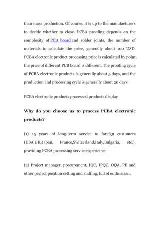 than mass production. Of course, it is up to the manufacturers
to decide whether to close. PCBA proofing depends on the
complexity of PCB board and solder joints, the number of
materials to calculate the price, generally about 100 USD.
PCBA electronic product processing price is calculated by point,
the price of different PCB board is different. The proofing cycle
of PCBA electronic products is generally about 5 days, and the
production and processing cycle is generally about 20 days.
PCBA electronic products processed products display
Why do you choose us to process PCBA electronic
products?
(1) 15 years of long-term service to foreign customers
(USA,UK,Japan, France,Switzerland,Italy,Bulgaria, etc.),
providing PCBA processing service experience
(2) Project manager, procurement, IQC, IPQC, OQA, PE and
other perfect position setting and staffing, full of enthusiasm
 