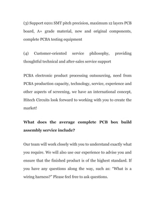 (3) Support 0201 SMT pitch precision, maximum 12 layers PCB
board, A+ grade material, new and original components,
complete PCBA testing equipment
(4) Customer-oriented service philosophy, providing
thoughtful technical and after-sales service support
PCBA electronic product processing outsourcing, need from
PCBA production capacity, technology, service, experience and
other aspects of screening, we have an international concept,
Hitech Circuits look forward to working with you to create the
market!
What does the average complete PCB box build
assembly service include?
Our team will work closely with you to understand exactly what
you require. We will also use our experience to advise you and
ensure that the finished product is of the highest standard. If
you have any questions along the way, such as: “What is a
wiring harness?” Please feel free to ask questions.
 