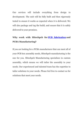Our services will include everything from design to
development. The unit will be fully built and then rigorously
tested to ensure it works as expected when it is delivered. We
will also package and tag the build, and ensure that it is safely
delivered to your premises.
Why work with Hitechpcb for PCB fabrication and
PCBA Manufacturing?
If you are looking for a PCBA manufacturer that can meet all of
your PCB box assembly needs, Hitechpcb manufacturing is the
one for you. Hitechpcb Manufacturing specializes in custom
assembly, which means we will tailor the assembly to your
needs. Our experienced and talented team has the expertise to
tailor solutions to your needs. Please feel free to contact us for
solutions that meet your needs.
 