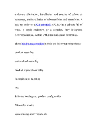 enclosure fabrication, installation and routing of cables or
harnesses, and installation of subassemblies and assemblies. A
box can refer to a PCB assembly (PCBA) in a cabinet full of
wires, a small enclosure, or a complex, fully integrated
electromechanical system with pneumatics and electronics.
These box build assemblies include the following components:
product assembly
system-level assembly
Product segment assembly
Packaging and Labeling
test
Software loading and product configuration
After-sales service
Warehousing and Traceability
 