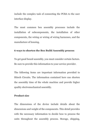 include the complex task of connecting the PCBA to the user
interface display.
The most common box assembly processes include the
installation of subcomponents, the installation of other
components, the wiring or wiring of wiring harnesses, and the
manufacture of housing.
6 ways to shorten the Box Build Assembly process
To get good boxed assembly, you must consider certain factors.
Be sure to provide this information to your service provider.
The following items are important information provided to
Hitech Circuits. The information contained here can shorten
the assembly time of the whole machine and provide higher
quality electromechanical assembly.
Product size
The dimensions of the device include details about the
dimensions and weight of the components. This detail provides
with the necessary information to decide how to process the
units throughout the assembly process. Storage, shipping,
 