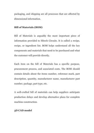 packaging, and shipping are all processes that are affected by
dimensional information.
Bill of Materials (BOM)
Bill of Materials is arguably the most important piece of
information provided to Hitech Circuits. It is called a recipe,
recipe, or ingredient list. BOM helps understand all the key
components and materials that need to be purchased and what
the customer will provide directly.
Each item on the bill of Materials has a specific purpose,
procurement process, and associated costs. The BOM should
contain details about the items number, reference mark, part
description, quantity, manufacturer name, manufacturer part
number, package, part type, etc.
A well-crafted bill of materials can help suppliers anticipate
production delays and develop alternative plans for complete
machine construction.
3D CAD model
 