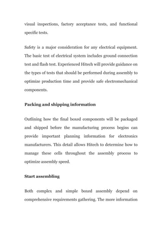 visual inspections, factory acceptance tests, and functional
specific tests.
Safety is a major consideration for any electrical equipment.
The basic test of electrical system includes ground connection
test and flash test. Experienced Hitech will provide guidance on
the types of tests that should be performed during assembly to
optimize production time and provide safe electromechanical
components.
Packing and shipping information
Outlining how the final boxed components will be packaged
and shipped before the manufacturing process begins can
provide important planning information for electronics
manufacturers. This detail allows Hitech to determine how to
manage these cells throughout the assembly process to
optimize assembly speed.
Start assembling
Both complex and simple boxed assembly depend on
comprehensive requirements gathering. The more information
 