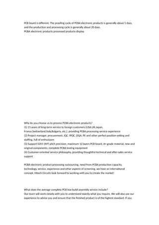 PCB board is different. The proofing cycle of PCBA electronic products is generally about 5 days,
and the production and processing cycle is generally about 20 days.
PCBA electronic products processed products display
Why do you choose us to process PCBA electronic products?
(1) 15 years of long-term service to foreign customers (USA,UK,Japan,
France,Switzerland,Italy,Bulgaria, etc.), providing PCBA processing service experience
(2) Project manager, procurement, IQC, IPQC, OQA, PE and other perfect position setting and
staffing, full of enthusiasm
(3) Support 0201 SMT pitch precision, maximum 12 layers PCB board, A+ grade material, new and
original components, complete PCBA testing equipment
(4) Customer-oriented service philosophy, providing thoughtful technical and after-sales service
support
PCBA electronic product processing outsourcing, need from PCBA production capacity,
technology, service, experience and other aspects of screening, we have an international
concept, Hitech Circuits look forward to working with you to create the market!
What does the average complete PCB box build assembly service include?
Our team will work closely with you to understand exactly what you require. We will also use our
experience to advise you and ensure that the finished product is of the highest standard. If you
 
