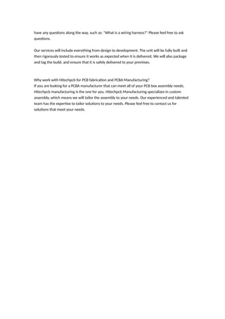 have any questions along the way, such as: "What is a wiring harness?" Please feel free to ask
questions.
Our services will include everything from design to development. The unit will be fully built and
then rigorously tested to ensure it works as expected when it is delivered. We will also package
and tag the build, and ensure that it is safely delivered to your premises.
Why work with Hitechpcb for PCB fabrication and PCBA Manufacturing?
If you are looking for a PCBA manufacturer that can meet all of your PCB box assembly needs,
Hitechpcb manufacturing is the one for you. Hitechpcb Manufacturing specializes in custom
assembly, which means we will tailor the assembly to your needs. Our experienced and talented
team has the expertise to tailor solutions to your needs. Please feel free to contact us for
solutions that meet your needs.
 