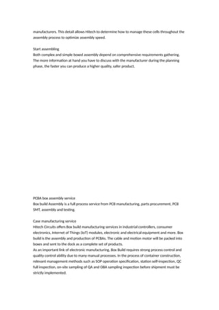 manufacturers. This detail allows Hitech to determine how to manage these cells throughout the
assembly process to optimize assembly speed.
Start assembling
Both complex and simple boxed assembly depend on comprehensive requirements gathering.
The more information at hand you have to discuss with the manufacturer during the planning
phase, the faster you can produce a higher quality, safer product.
PCBA box assembly service
Box build Assembly is a full process service from PCB manufacturing, parts procurement, PCB
SMT, assembly and testing.
Case manufacturing service
Hitech Circuits offers Box build manufacturing services in industrial controllers, consumer
electronics, Internet of Things (IoT) modules, electronic and electrical equipment and more. Box
build is the assembly and production of PCBAs. The cable and motion motor will be packed into
boxes and sent to the dock as a complete set of products.
As an important link of electronic manufacturing, Box Build requires strong process control and
quality control ability due to many manual processes. In the process of container construction,
relevant management methods such as SOP operation specification, station self-inspection, QC
full inspection, on-site sampling of QA and OBA sampling inspection before shipment must be
strictly implemented.
 