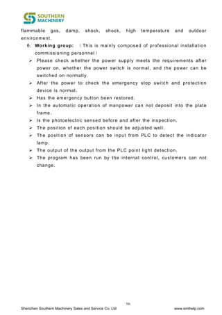 Shenzhen Southern Machinery Sales and Service Co. Ltd www.smthelp.com
5th
flammable gas, damp, shock, shock, high temperature and outdoor
environment.
6. Working group: （ This is mainly composed of professional installation
commissioning personnel）
 Please check whether the power supply meets the requirements after
power on, whether the power switch is normal, and the power can be
switched on normally.
 After the power to check the emergency stop switch and protection
device is normal.
 Has the emergency button been restored.
 In the automatic operation of manpower can not deposit into the plate
frame.
 Is the photoelectric sensed before and after the inspection.
 The position of each position should be adjusted well.
 The position of sensors can be input from PLC to detect the indicator
lamp.
 The output of the output from the PLC point light detection.
 The program has been run by the internal control, customers can not
change.
 