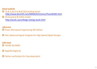 11
http://www.desmith.com/NMdS/Electronics/TraceWidth.html
http://wcalc.sourceforge.net/cgi-wcalc.html
Good website
算最大電流附載線寬(including temp)
算microstrip等效RLC model
reference
Pozar, Microwave Engineering 4th Edition
Hall, Advanced Signal Integrity For High-Speed Digital Designs
CAD tools
TXLINE (NI AWR)
AppCAD (Agilent)
Python verification for freq-dependent