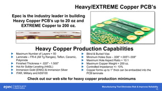 Manufacturing That Eliminates Risk & Improves Reliability
10
Heavy/EXTREME Copper PCB’s
Epec is the industry leader in building
Heavy Copper PCB’s up to 20 oz and
EXTREME Copper to 200 oz.
 Maximum Number of Layers = 50
 Laminate – FR-4 (All Tg Ranges), Teflon, Ceramic,
Polyimide
 Finished Thickness = .020" - 1.500"
 Hot Air Solder Leveling (HASL)
 Immersion Gold (ENIG) & Immersion Silver
 ITAR, Military and AS9100
 Blind & Buried Vias
 Minimum Holes Size - .008" +.005"/-.008"
 Maximum Hole Aspect Ratio = 10:1
 Maximum Copper Weight = 200 oz.
 Controlled Impedance +/- 10%
 Copper forms up to 1” thick can be embedded into the
PCB laminate
Heavy Copper Production Capabilities
Check out our web site for heavy copper production minimums
 