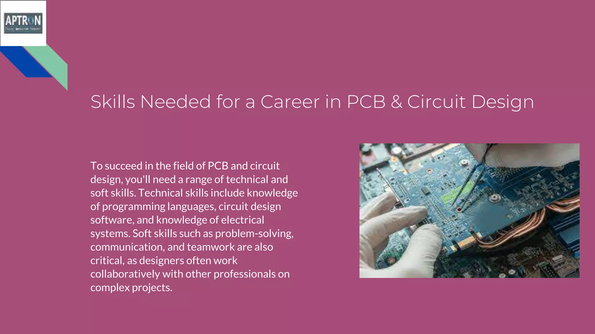 Skills Needed for a Career in PCB & Circuit Design
To succeed in the field of PCB and circuit
design, you'll need a range of technical and
soft skills. Technical skills include knowledge
of programming languages, circuit design
software, and knowledge of electrical
systems. Soft skills such as problem-solving,
communication, and teamwork are also
critical, as designers often work
collaboratively with other professionals on
complex projects.
 