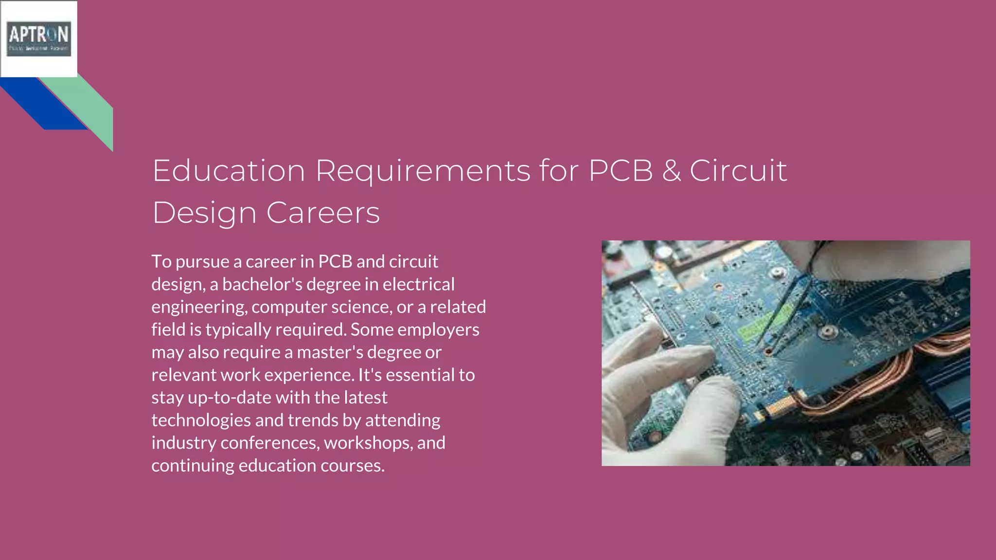 Education Requirements for PCB & Circuit
Design Careers
To pursue a career in PCB and circuit
design, a bachelor's degree in electrical
engineering, computer science, or a related
field is typically required. Some employers
may also require a master's degree or
relevant work experience. It's essential to
stay up-to-date with the latest
technologies and trends by attending
industry conferences, workshops, and
continuing education courses.
 