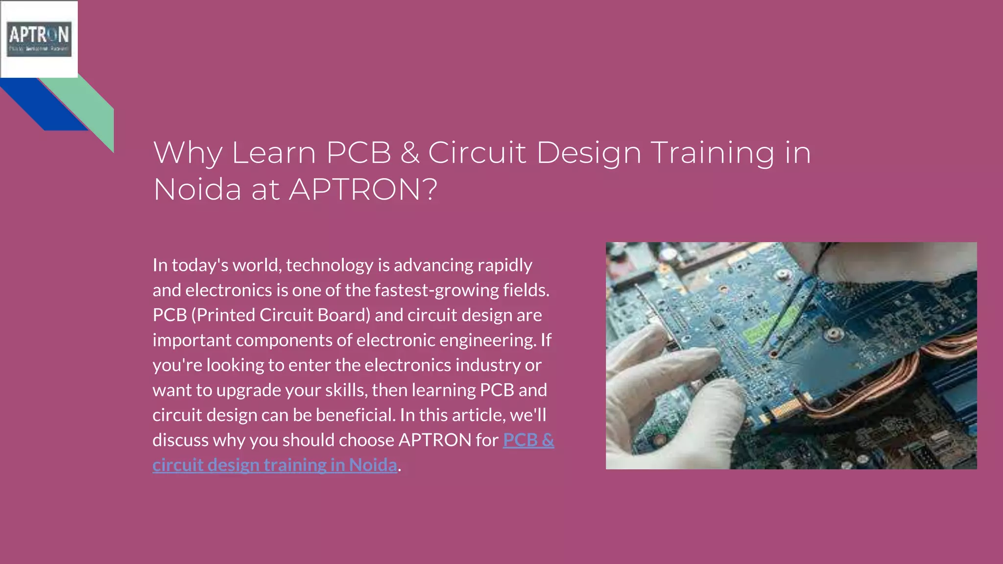 Why Learn PCB & Circuit Design Training in
Noida at APTRON?
In today's world, technology is advancing rapidly
and electronics is one of the fastest-growing fields.
PCB (Printed Circuit Board) and circuit design are
important components of electronic engineering. If
you're looking to enter the electronics industry or
want to upgrade your skills, then learning PCB and
circuit design can be beneficial. In this article, we'll
discuss why you should choose APTRON for PCB &
circuit design training in Noida.
 