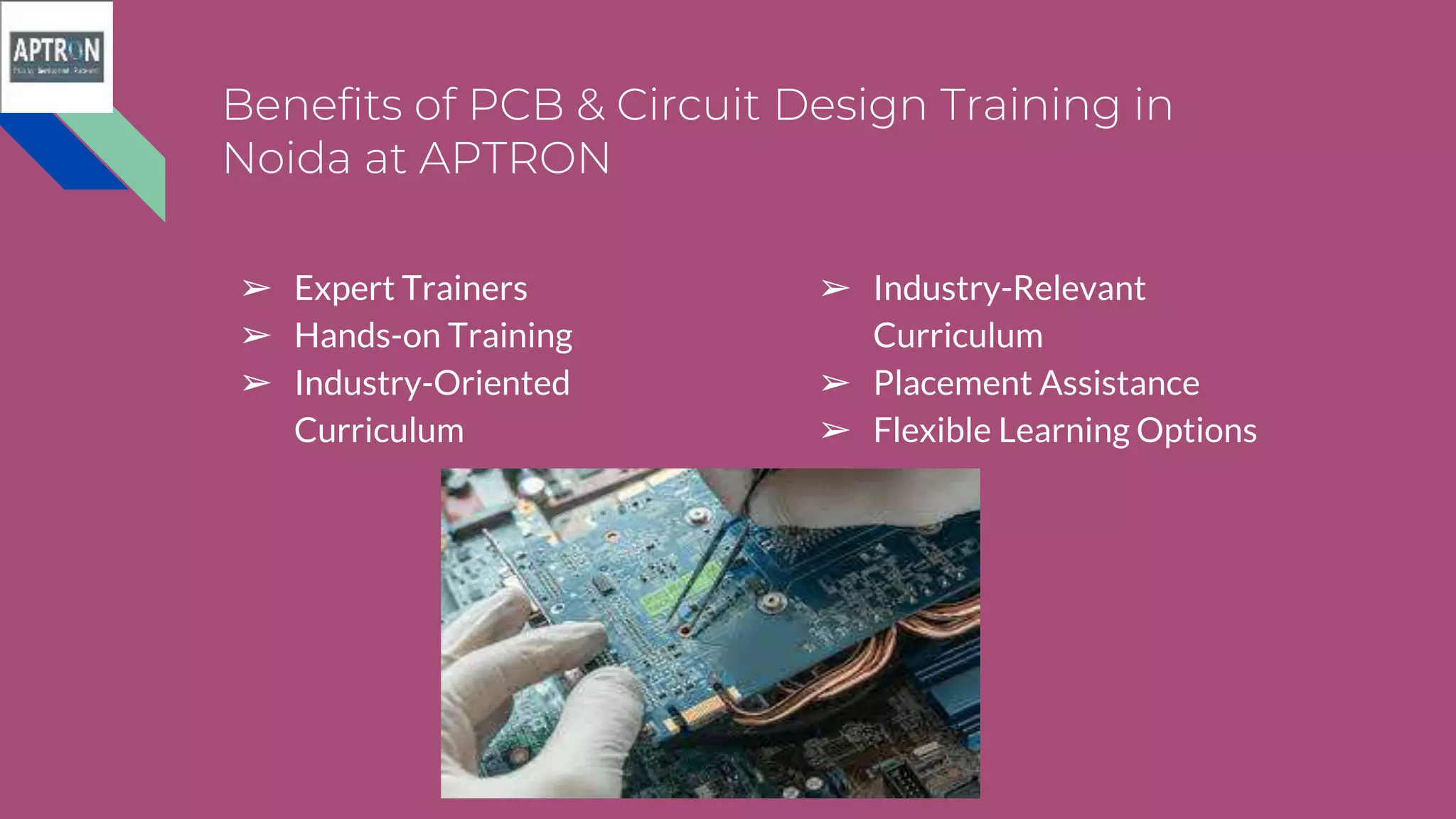 Benefits of PCB & Circuit Design Training in
Noida at APTRON
➢ Expert Trainers
➢ Hands-on Training
➢ Industry-Oriented
Curriculum
➢ Industry-Relevant
Curriculum
➢ Placement Assistance
➢ Flexible Learning Options
 