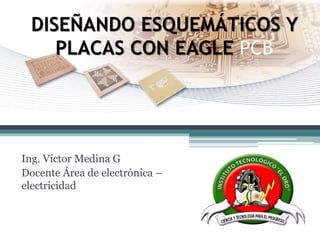 DISEÑANDO ESQUEMÁTICOS Y PLACAS CON EAGLE PCB 
Ing. Víctor Medina G 
Docente Área de electrónica – electricidad  