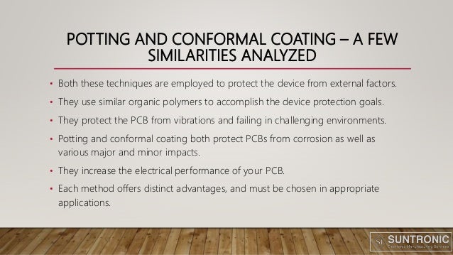 POTTING AND CONFORMAL COATING – A FEW
SIMILARITIES ANALYZED
• Both these techniques are employed to protect the device from external factors.
• They use similar organic polymers to accomplish the device protection goals.
• They protect the PCB from vibrations and failing in challenging environments.
• Potting and conformal coating both protect PCBs from corrosion as well as
various major and minor impacts.
• They increase the electrical performance of your PCB.
• Each method offers distinct advantages, and must be chosen in appropriate
applications.
 