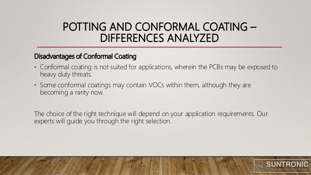 POTTING AND CONFORMAL COATING –
DIFFERENCES ANALYZED
Disadvantages of Conformal Coating
• Conformal coating is not suited for applications, wherein the PCBs may be exposed to
heavy duty threats.
• Some conformal coatings may contain VOCs within them, although they are
becoming a rarity now.
The choice of the right technique will depend on your application requirements. Our
experts will guide you through the right selection.
 