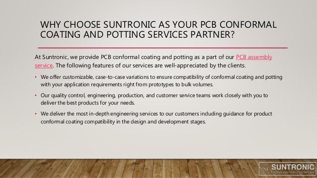WHY CHOOSE SUNTRONIC AS YOUR PCB CONFORMAL
COATING AND POTTING SERVICES PARTNER?
At Suntronic, we provide PCB conformal coating and potting as a part of our PCB assembly
service. The following features of our services are well-appreciated by the clients.
• We offer customizable, case-to-case variations to ensure compatibility of conformal coating and potting
with your application requirements right from prototypes to bulk volumes.
• Our quality control, engineering, production, and customer service teams work closely with you to
deliver the best products for your needs.
• We deliver the most in-depth engineering services to our customers including guidance for product
conformal coating compatibility in the design and development stages.
 