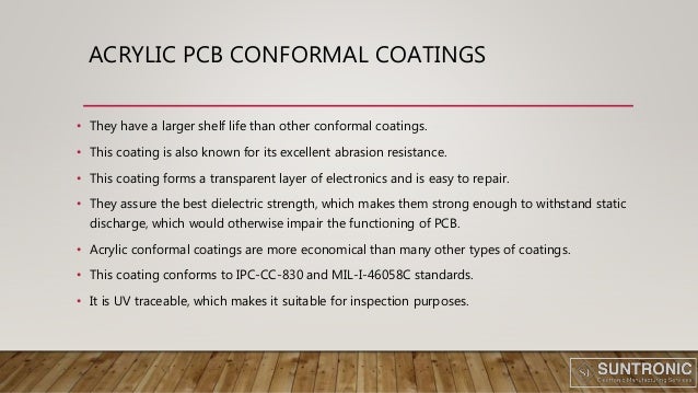 ACRYLIC PCB CONFORMAL COATINGS
• They have a larger shelf life than other conformal coatings.
• This coating is also known for its excellent abrasion resistance.
• This coating forms a transparent layer of electronics and is easy to repair.
• They assure the best dielectric strength, which makes them strong enough to withstand static
discharge, which would otherwise impair the functioning of PCB.
• Acrylic conformal coatings are more economical than many other types of coatings.
• This coating conforms to IPC-CC-830 and MIL-I-46058C standards.
• It is UV traceable, which makes it suitable for inspection purposes.
 