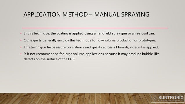 APPLICATION METHOD – MANUAL SPRAYING
• In this technique, the coating is applied using a handheld spray gun or an aerosol can.
• Our experts generally employ this technique for low-volume production or prototypes.
• This technique helps assure consistency and quality across all boards, where it is applied.
• It is not recommended for large volume applications because it may produce bubble-like
defects on the surface of the PCB.
 