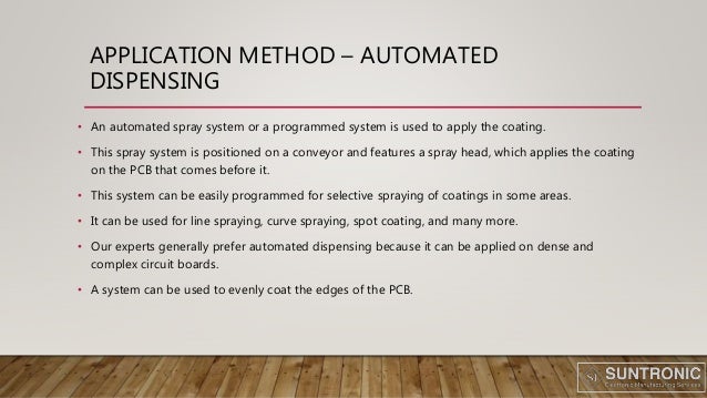 APPLICATION METHOD – AUTOMATED
DISPENSING
• An automated spray system or a programmed system is used to apply the coating.
• This spray system is positioned on a conveyor and features a spray head, which applies the coating
on the PCB that comes before it.
• This system can be easily programmed for selective spraying of coatings in some areas.
• It can be used for line spraying, curve spraying, spot coating, and many more.
• Our experts generally prefer automated dispensing because it can be applied on dense and
complex circuit boards.
• A system can be used to evenly coat the edges of the PCB.
 