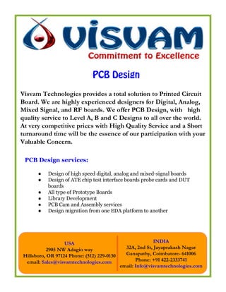 PCB Design
Visvam Technologies provides a total solution to Printed Circuit
Board. We are highly experienced designers for Digital, Analog,
Mixed Signal, and RF boards. We offer PCB Design, with high
quality service to Level A, B and C Designs to all over the world.
At very competitive prices with High Quality Service and a Short
turnaround time will be the essence of our participation with your
Valuable Concern.

 PCB Design services:

      ●    Design of high speed digital, analog and mixed-signal boards
      ●    Design of ATE chip test interface boards probe cards and DUT
           boards
      ●    All type of Prototype Boards
      ●    Library Development
      ●    PCB Cam and Assembly services
      ●    Design migration from one EDA platform to another




                  USA                                      INDIA
          2905 NW Adagio way                  32A, 2nd St, Jayaprakash Nagar
Hillsboro, OR 97124 Phone: (512) 229-0130     Ganapathy, Coimbatore- 641006
 email: Sales@visvamtechnologies.com               Phone: +91 422-2333741
                                            email: Info@visvamtechnologies.com
 