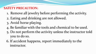 SAFETY PRECAUTION:
6. If accident happens, report immediately to the
instructor.
1. Remove all jewelry before performing the activity.
2. Eating and drinking are not allowed.
3. Avoid horse playing.
4. Be familiar with the tools and chemical to be used.
5. Do not perform the activity unless the instructor told
you to do so.
 