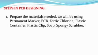 STEPS IN PCB DESIGNING:
1. Prepare the materials needed, we will be using
Permanent Marker, PCB, Ferric Chloride, Plastic
Container, Plastic Clip, Soap, Spongy Scrubber.
 