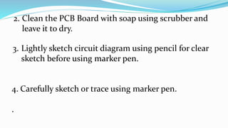 2. Clean the PCB Board with soap using scrubber and
leave it to dry.
3. Lightly sketch circuit diagram using pencil for clear
sketch before using marker pen.
4. Carefully sketch or trace using marker pen.
.
 