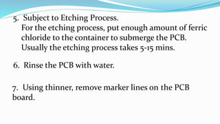 5. Subject to Etching Process.
For the etching process, put enough amount of ferric
chloride to the container to submerge the PCB.
Usually the etching process takes 5-15 mins.
6. Rinse the PCB with water.
7. Using thinner, remove marker lines on the PCB
board.
 