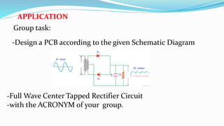 APPLICATION
Group task:
-Design a PCB according to the given Schematic Diagram
-Full Wave Center Tapped Rectifier Circuit
-with the ACRONYM of your group.
 