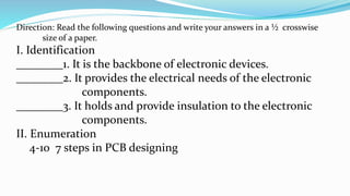 Direction: Read the following questions and write your answers in a ½ crosswise
size of a paper.
I. Identification
________1. It is the backbone of electronic devices.
________2. It provides the electrical needs of the electronic
components.
________3. It holds and provide insulation to the electronic
components.
II. Enumeration
4-10 7 steps in PCB designing
 