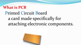 What is PCB
Printed Circuit Board
a card made specifically for
attaching electronic components.
 