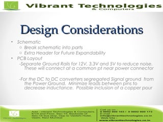 Design ConsiderationsDesign Considerations
• Schematic
o Break schematic into parts
o Extra Header for Future Expandability
• PCB Layout
-Separate Ground Rails for 12V, 3.3V and 5V to reduce noise.
These will connect at a common pt near power connector
-For the DC to DC converters segregated Signal ground from
the Power Ground. Minimize leads between pins to
decrease inductance. Possible inclusion of a copper pour
 