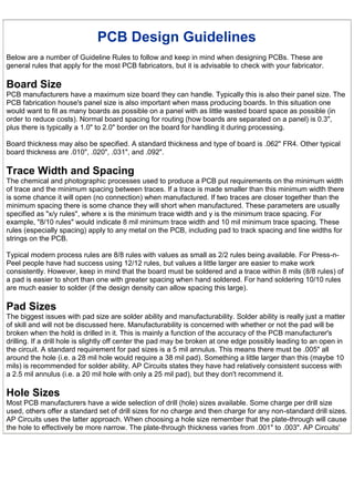 PCB Design Guidelines
Below are a number of Guideline Rules to follow and keep in mind when designing PCBs. These are
general rules that apply for the most PCB fabricators, but it is advisable to check with your fabricator.

Board Size
PCB manufacturers have a maximum size board they can handle. Typically this is also their panel size. The
PCB fabrication house's panel size is also important when mass producing boards. In this situation one
would want to fit as many boards as possible on a panel with as little wasted board space as possible (in
order to reduce costs). Normal board spacing for routing (how boards are separated on a panel) is 0.3",
plus there is typically a 1.0" to 2.0" border on the board for handling it during processing.

Board thickness may also be specified. A standard thickness and type of board is .062" FR4. Other typical
board thickness are .010", .020", .031", and .092".

Trace Width and Spacing
The chemical and photographic processes used to produce a PCB put requirements on the minimum width
of trace and the minimum spacing between traces. If a trace is made smaller than this minimum width there
is some chance it will open (no connection) when manufactured. If two traces are closer together than the
minimum spacing there is some chance they will short when manufactured. These parameters are usually
specified as "x/y rules", where x is the minimum trace width and y is the minimum trace spacing. For
example, "8/10 rules" would indicate 8 mil minimum trace width and 10 mil minimum trace spacing. These
rules (especially spacing) apply to any metal on the PCB, including pad to track spacing and line widths for
strings on the PCB.

Typical modern process rules are 8/8 rules with values as small as 2/2 rules being available. For Press-n-
Peel people have had success using 12/12 rules, but values a little larger are easier to make work
consistently. However, keep in mind that the board must be soldered and a trace within 8 mils (8/8 rules) of
a pad is easier to short than one with greater spacing when hand soldered. For hand soldering 10/10 rules
are much easier to solder (if the design density can allow spacing this large).

Pad Sizes
The biggest issues with pad size are solder ability and manufacturability. Solder ability is really just a matter
of skill and will not be discussed here. Manufacturability is concerned with whether or not the pad will be
broken when the hold is drilled in it. This is mainly a function of the accuracy of the PCB manufacturer's
drilling. If a drill hole is slightly off center the pad may be broken at one edge possibly leading to an open in
the circuit. A standard requirement for pad sizes is a 5 mil annulus. This means there must be .005" all
around the hole (i.e. a 28 mil hole would require a 38 mil pad). Something a little larger than this (maybe 10
mils) is recommended for solder ability. AP Circuits states they have had relatively consistent success with
a 2.5 mil annulus (i.e. a 20 mil hole with only a 25 mil pad), but they don't recommend it.

Hole Sizes
Most PCB manufacturers have a wide selection of drill (hole) sizes available. Some charge per drill size
used, others offer a standard set of drill sizes for no charge and then charge for any non-standard drill sizes.
AP Circuits uses the latter approach. When choosing a hole size remember that the plate-through will cause
the hole to effectively be more narrow. The plate-through thickness varies from .001" to .003". AP Circuits'
 