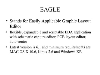 EAGLE
• Stands for Easily Applicable Graphic Layout
Editor
• flexible, expandable and scriptable EDA application
with schematic capture editor, PCB layout editor,
auto-router
• Latest version is 6.1 and minimum requirements are
MAC OS X 10.6, Linux 2.6 and Windows XP.

 