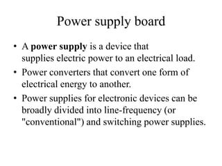 Power supply board
• A power supply is a device that
supplies electric power to an electrical load.
• Power converters that convert one form of
electrical energy to another.
• Power supplies for electronic devices can be
broadly divided into line-frequency (or
"conventional") and switching power supplies.

 