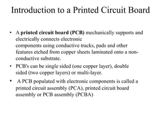 Introduction to a Printed Circuit Board
• A printed circuit board (PCB) mechanically supports and
electrically connects electronic
components using conductive tracks, pads and other
features etched from copper sheets laminated onto a nonconductive substrate.
• PCB's can be single sided (one copper layer), double
sided (two copper layers) or multi-layer.

• A PCB populated with electronic components is called a
printed circuit assembly (PCA), printed circuit board
assembly or PCB assembly (PCBA)

 