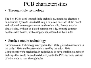 PCB characteristics
• Through-hole technology
The first PCBs used through-hole technology, mounting electronic
components by leads inserted through holes on one side of the board
and soldered onto copper traces on the other side. Boards may be
single-sided, with an un plated component side, or more compact
double-sided boards, with components soldered on both sides

• Surface-mount technology
Surface-mount technology emerged in the 1960s, gained momentum in
the early 1980s and became widely used by the mid-1990s.
Components were mechanically redesigned to have small metal tabs or
end caps that could be soldered directly onto the PCB surface, instead
of wire leads to pass through holes

 