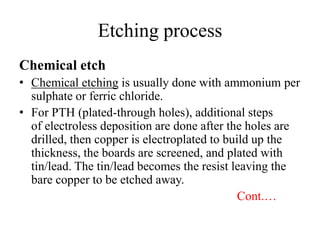 Etching process
Chemical etch
• Chemical etching is usually done with ammonium per
sulphate or ferric chloride.
• For PTH (plated-through holes), additional steps
of electroless deposition are done after the holes are
drilled, then copper is electroplated to build up the
thickness, the boards are screened, and plated with
tin/lead. The tin/lead becomes the resist leaving the
bare copper to be etched away.
Cont.…

 